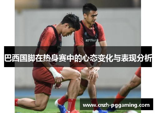 巴西国脚在热身赛中的心态变化与表现分析
