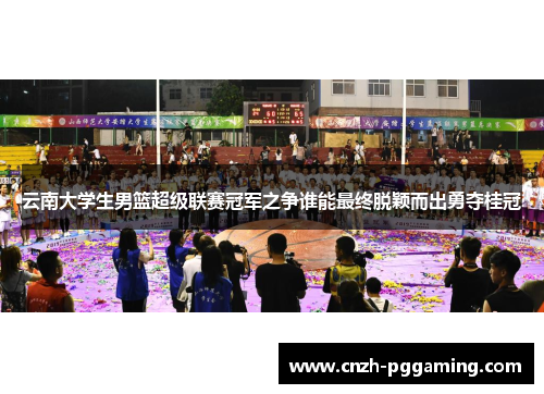 云南大学生男篮超级联赛冠军之争谁能最终脱颖而出勇夺桂冠