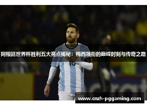 阿根廷世界杯胜利五大亮点揭秘：梅西领衔的巅峰时刻与传奇之路