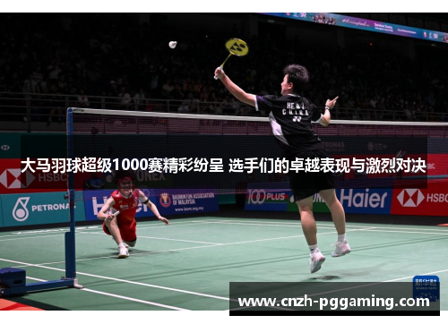 大马羽球超级1000赛精彩纷呈 选手们的卓越表现与激烈对决