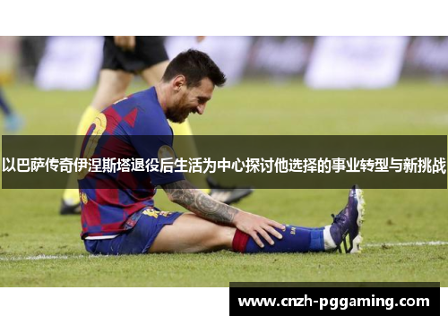 以巴萨传奇伊涅斯塔退役后生活为中心探讨他选择的事业转型与新挑战