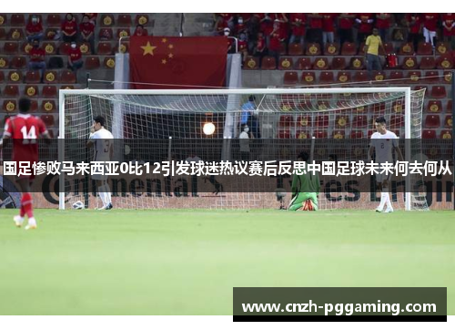 国足惨败马来西亚0比12引发球迷热议赛后反思中国足球未来何去何从