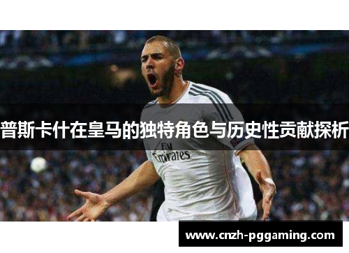 普斯卡什在皇马的独特角色与历史性贡献探析