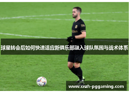 球星转会后如何快速适应新俱乐部融入球队氛围与战术体系