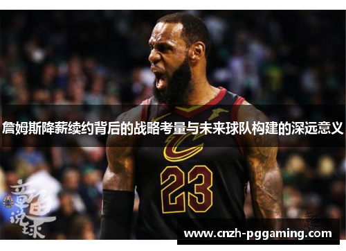 詹姆斯降薪续约背后的战略考量与未来球队构建的深远意义 詹姆斯降薪续约背后的战略考量与未来球队构建的深远意义