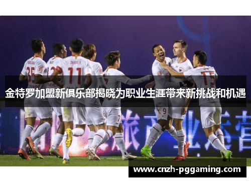 金特罗加盟新俱乐部揭晓为职业生涯带来新挑战和机遇