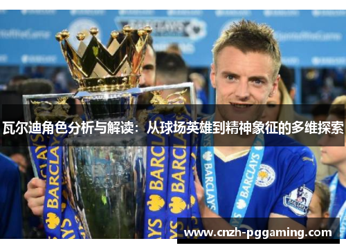 瓦尔迪角色分析与解读:从球场英雄到精神象征的多维探索 瓦尔迪角色分析与解读:从球场英雄到精神象征的多维探索