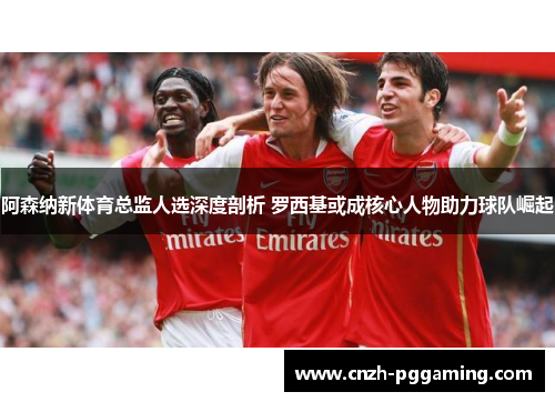 阿森纳新体育总监人选深度剖析 罗西基或成核心人物助力球队崛起 阿森纳新体育总监人选深度剖析 罗西基或成核心人物助力球队崛起