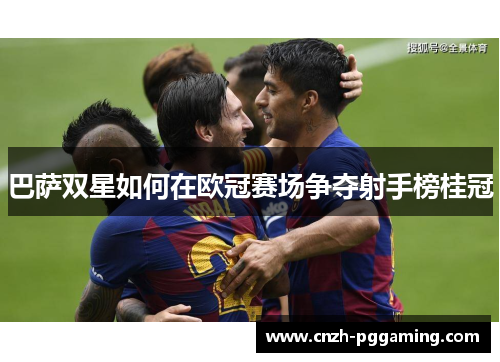 巴萨双星如何在欧冠赛场争夺射手榜桂冠 巴萨双星如何在欧冠赛场争夺射手榜桂冠