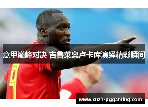 意甲巅峰对决 吉鲁莱奥卢卡库演绎精彩瞬间