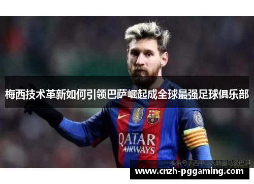梅西技术革新如何引领巴萨崛起成全球最强足球俱乐部 梅西技术革新如何引领巴萨崛起成全球最强足球俱乐部