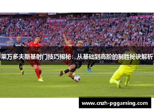 莱万多夫斯基射门技巧揭秘：从基础到高阶的制胜秘诀解析