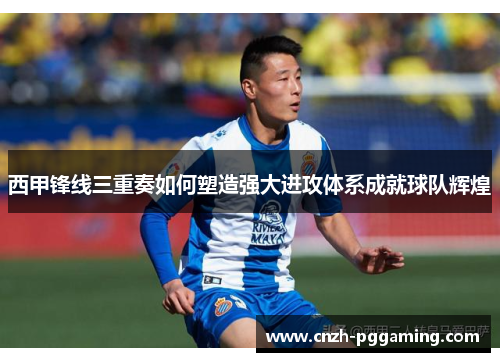 西甲锋线三重奏如何塑造强大进攻体系成就球队辉煌 西甲锋线三重奏如何塑造强大进攻体系成就球队辉煌
